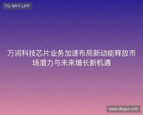万润科技芯片业务加速布局新动能释放市场潜力与未来增长新机遇